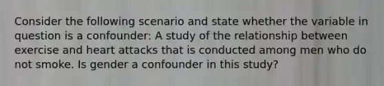 Consider the following scenario and state whether the variable in question is a confounder: A study of the relationship between exercise and heart attacks that is conducted among men who do not smoke. Is gender a confounder in this study?