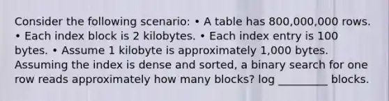 Consider the following scenario: • A table has 800,000,000 rows. • Each index block is 2 kilobytes. • Each index entry is 100 bytes. • Assume 1 kilobyte is approximately 1,000 bytes. Assuming the index is dense and sorted, a binary search for one row reads approximately how many blocks? log _________ blocks.