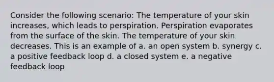 Consider the following scenario: The temperature of your skin increases, which leads to perspiration. Perspiration evaporates from the surface of the skin. The temperature of your skin decreases. This is an example of a. an open system b. synergy c. a positive feedback loop d. a closed system e. a negative feedback loop