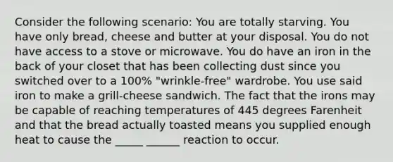 Consider the following scenario: You are totally starving. You have only bread, cheese and butter at your disposal. You do not have access to a stove or microwave. You do have an iron in the back of your closet that has been collecting dust since you switched over to a 100% "wrinkle-free" wardrobe. You use said iron to make a grill-cheese sandwich. The fact that the irons may be capable of reaching temperatures of 445 degrees Farenheit and that the bread actually toasted means you supplied enough heat to cause the _____ ______ reaction to occur.