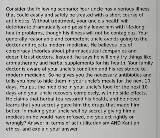 Consider the following scenario: Your uncle has a serious illness that could easily and safely be treated with a short course of antibiotics. Without treatment, your uncle's health will deteriorate dramatically and possibly leave him with life-long health problems, though his illness will not be contagious. Your generally reasonable and competent uncle avoids going to the doctor and rejects modern medicine. He believes lots of conspiracy theories about pharmaceutical companies and doesn't trust doctors. Instead, he says he will only try things like aromatherapy and herbal supplements for his health. Your family doctor is aware of your uncle's condition and his resistance to modern medicine. So he gives you the necessary antibiotics and tells you how to hide them in your uncle's meals for the next 10 days. You put the medicine in your uncle's food for the next 10 days and your uncle recovers completely, with no side effects. He claims that herbal tea restored his health, and he never learns that you secretly gave him the drugs that made him better. In making your uncle well by secretly giving him a medication he would have refused, did you act rightly or wrongly? Answer in terms of act utilitarianism AND Kantian ethics, and explain your answer.