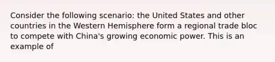 Consider the following scenario: the United States and other countries in the Western Hemisphere form a regional trade bloc to compete with China's growing economic power. This is an example of