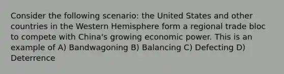 Consider the following scenario: the United States and other countries in the Western Hemisphere form a regional trade bloc to compete with China's growing economic power. This is an example of A) Bandwagoning B) Balancing C) Defecting D) Deterrence