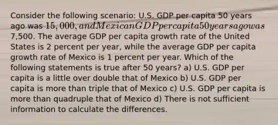 Consider the following scenario: U.S. GDP per capita 50 years ago was 15,000, and Mexican GDP per capita 50 years ago was7,500. The average GDP per capita growth rate of the United States is 2 percent per year, while the average GDP per capita growth rate of Mexico is 1 percent per year. Which of the following statements is true after 50 years? a) U.S. GDP per capita is a little over double that of Mexico b) U.S. GDP per capita is more than triple that of Mexico c) U.S. GDP per capita is more than quadruple that of Mexico d) There is not sufficient information to calculate the differences.