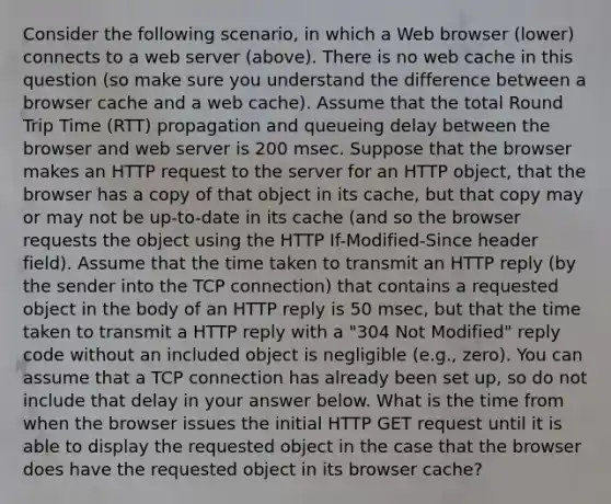 Consider the following scenario, in which a Web browser (lower) connects to a web server (above). There is no web cache in this question (so make sure you understand the difference between a browser cache and a web cache). Assume that the total Round Trip Time (RTT) propagation and queueing delay between the browser and web server is 200 msec. Suppose that the browser makes an HTTP request to the server for an HTTP object, that the browser has a copy of that object in its cache, but that copy may or may not be up-to-date in its cache (and so the browser requests the object using the HTTP If-Modified-Since header field). Assume that the time taken to transmit an HTTP reply (by the sender into the TCP connection) that contains a requested object in the body of an HTTP reply is 50 msec, but that the time taken to transmit a HTTP reply with a "304 Not Modified" reply code without an included object is negligible (e.g., zero). You can assume that a TCP connection has already been set up, so do not include that delay in your answer below. What is the time from when the browser issues the initial HTTP GET request until it is able to display the requested object in the case that the browser does have the requested object in its browser cache?