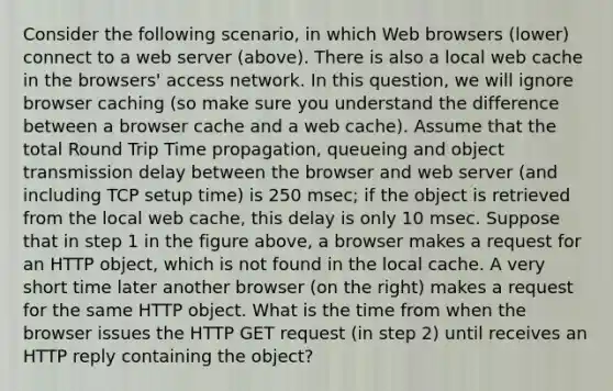 Consider the following scenario, in which Web browsers (lower) connect to a web server (above). There is also a local web cache in the browsers' access network. In this question, we will ignore browser caching (so make sure you understand the difference between a browser cache and a web cache). Assume that the total Round Trip Time propagation, queueing and object transmission delay between the browser and web server (and including TCP setup time) is 250 msec; if the object is retrieved from the local web cache, this delay is only 10 msec. Suppose that in step 1 in the figure above, a browser makes a request for an HTTP object, which is not found in the local cache. A very short time later another browser (on the right) makes a request for the same HTTP object. What is the time from when the browser issues the HTTP GET request (in step 2) until receives an HTTP reply containing the object?