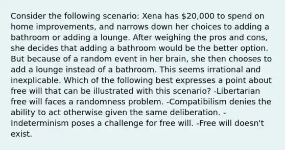 Consider the following scenario: Xena has 20,000 to spend on home improvements, and narrows down her choices to adding a bathroom or adding a lounge. After weighing the pros and cons, she decides that adding a bathroom would be the better option. But because of a random event in her brain, she then chooses to add a lounge instead of a bathroom. This seems irrational and inexplicable. Which of the following best expresses a point about free will that can be illustrated with this scenario? -Libertarian free will faces a randomness problem. -Compatibilism denies the ability to act otherwise given the same deliberation. -Indeterminism poses a challenge for free will. -Free will doesn't exist.