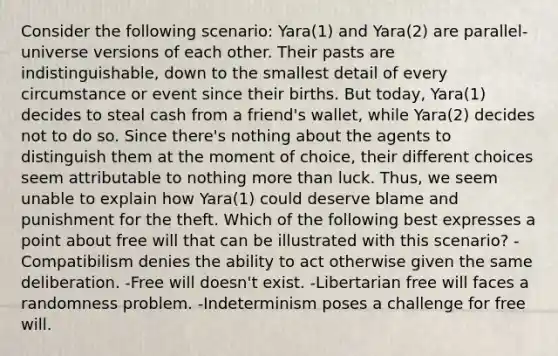 Consider the following scenario: Yara(1) and Yara(2) are parallel-universe versions of each other. Their pasts are indistinguishable, down to the smallest detail of every circumstance or event since their births. But today, Yara(1) decides to steal cash from a friend's wallet, while Yara(2) decides not to do so. Since there's nothing about the agents to distinguish them at the moment of choice, their different choices seem attributable to nothing more than luck. Thus, we seem unable to explain how Yara(1) could deserve blame and punishment for the theft. Which of the following best expresses a point about free will that can be illustrated with this scenario? -Compatibilism denies the ability to act otherwise given the same deliberation. -Free will doesn't exist. -Libertarian free will faces a randomness problem. -Indeterminism poses a challenge for free will.