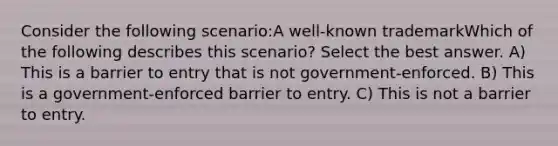 Consider the following scenario:A well-known trademarkWhich of the following describes this scenario? Select the best answer. A) This is a barrier to entry that is not government-enforced. B) This is a government-enforced barrier to entry. C) This is not a barrier to entry.