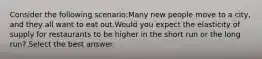 Consider the following scenario:Many new people move to a city, and they all want to eat out.Would you expect the elasticity of supply for restaurants to be higher in the short run or the long run? Select the best answer.