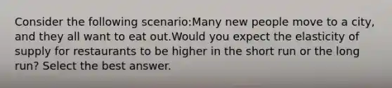 Consider the following scenario:Many new people move to a city, and they all want to eat out.Would you expect the elasticity of supply for restaurants to be higher in the short run or the long run? Select the best answer.