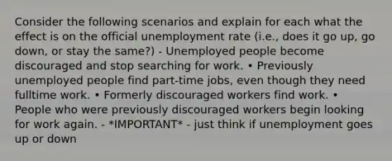 Consider the following scenarios and explain for each what the effect is on the official <a href='https://www.questionai.com/knowledge/kh7PJ5HsOk-unemployment-rate' class='anchor-knowledge'>unemployment rate</a> (i.e., does it go up, go down, or stay the same?) - Unemployed people become discouraged and stop searching for work. • Previously unemployed people find part-time jobs, even though they need fulltime work. • Formerly discouraged workers find work. • People who were previously discouraged workers begin looking for work again. - *IMPORTANT* - just think if unemployment goes up or down