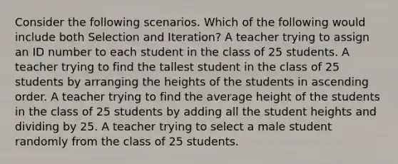 Consider the following scenarios. Which of the following would include both Selection and Iteration? A teacher trying to assign an ID number to each student in the class of 25 students. A teacher trying to find the tallest student in the class of 25 students by arranging the heights of the students in ascending order. A teacher trying to find the average height of the students in the class of 25 students by adding all the student heights and dividing by 25. A teacher trying to select a male student randomly from the class of 25 students.