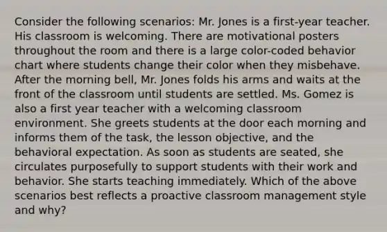 Consider the following scenarios: Mr. Jones is a first-year teacher. His classroom is welcoming. There are motivational posters throughout the room and there is a large color-coded behavior chart where students change their color when they misbehave. After the morning bell, Mr. Jones folds his arms and waits at the front of the classroom until students are settled. Ms. Gomez is also a first year teacher with a welcoming classroom environment. She greets students at the door each morning and informs them of the task, the lesson objective, and the behavioral expectation. As soon as students are seated, she circulates purposefully to support students with their work and behavior. She starts teaching immediately. Which of the above scenarios best reflects a proactive classroom management style and why?