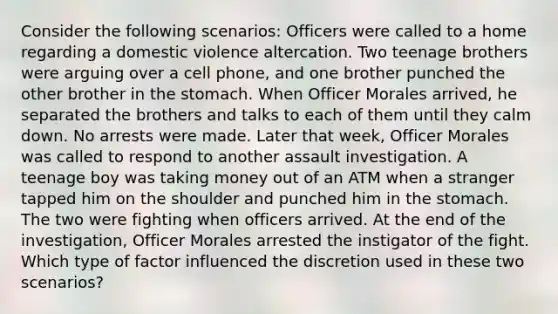 Consider the following scenarios: Officers were called to a home regarding a domestic violence altercation. Two teenage brothers were arguing over a cell phone, and one brother punched the other brother in the stomach. When Officer Morales arrived, he separated the brothers and talks to each of them until they calm down. No arrests were made. Later that week, Officer Morales was called to respond to another assault investigation. A teenage boy was taking money out of an ATM when a stranger tapped him on the shoulder and punched him in the stomach. The two were fighting when officers arrived. At the end of the investigation, Officer Morales arrested the instigator of the fight. Which type of factor influenced the discretion used in these two scenarios?