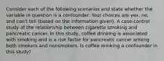 Consider each of the following scenarios and state whether the variable in question is a confounder. Your choices are yes, no, and can't tell (based on the information given). A case-control study of the relationship between cigarette smoking and pancreatic cancer. In this study, coffee drinking is associated with smoking and is a risk factor for pancreatic cancer among both smokers and nonsmokers. Is coffee drinking a confounder in this study?