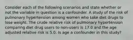 Consider each of the following scenarios and state whether or not the variable in question is a confounder. A study of the risk of pulmonary hypertension among women who take diet drugs to lose weight. The crude relative risk of pulmonary hypertension comparing diet drug users to non-users is 17.0 and the age adjusted relative risk is 5.0. Is age a confounder in this study?