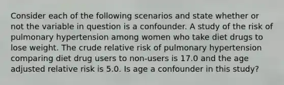 Consider each of the following scenarios and state whether or not the variable in question is a confounder. A study of the risk of pulmonary hypertension among women who take diet drugs to lose weight. The crude relative risk of pulmonary hypertension comparing diet drug users to non-users is 17.0 and the age adjusted relative risk is 5.0. Is age a confounder in this study?