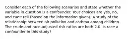 Consider each of the following scenarios and state whether the variable in question is a confounder. Your choices are yes, no, and can't tell (based on the information given). A study of the relationship between air pollution and asthma among children. The crude and race-adjusted risk ratios are both 2.0. Is race a confounder in this study?