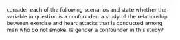 consider each of the following scenarios and state whether the variable in question is a confounder: a study of the relationship between exercise and heart attacks that is conducted among men who do not smoke. Is gender a confounder in this study?