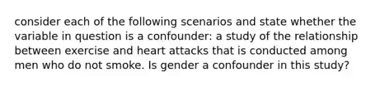 consider each of the following scenarios and state whether the variable in question is a confounder: a study of the relationship between exercise and heart attacks that is conducted among men who do not smoke. Is gender a confounder in this study?