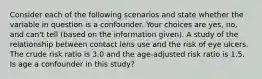 Consider each of the following scenarios and state whether the variable in question is a confounder. Your choices are yes, no, and can't tell (based on the information given). A study of the relationship between contact lens use and the risk of eye ulcers. The crude risk ratio is 3.0 and the age-adjusted risk ratio is 1.5. Is age a confounder in this study?