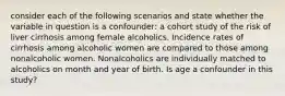 consider each of the following scenarios and state whether the variable in question is a confounder: a cohort study of the risk of liver cirrhosis among female alcoholics. Incidence rates of cirrhosis among alcoholic women are compared to those among nonalcoholic women. Nonalcoholics are individually matched to alcoholics on month and year of birth. Is age a confounder in this study?