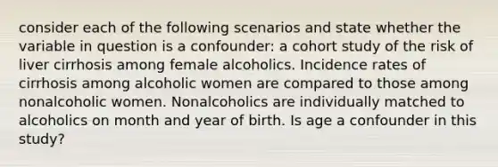 consider each of the following scenarios and state whether the variable in question is a confounder: a cohort study of the risk of liver cirrhosis among female alcoholics. Incidence rates of cirrhosis among alcoholic women are compared to those among nonalcoholic women. Nonalcoholics are individually matched to alcoholics on month and year of birth. Is age a confounder in this study?