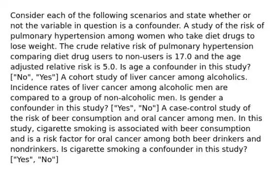 Consider each of the following scenarios and state whether or not the variable in question is a confounder. A study of the risk of pulmonary hypertension among women who take diet drugs to lose weight. The crude relative risk of pulmonary hypertension comparing diet drug users to non-users is 17.0 and the age adjusted relative risk is 5.0. Is age a confounder in this study? ["No", "Yes"] A cohort study of liver cancer among alcoholics. Incidence rates of liver cancer among alcoholic men are compared to a group of non-alcoholic men. Is gender a confounder in this study? ["Yes", "No"] A case-control study of the risk of beer consumption and oral cancer among men. In this study, cigarette smoking is associated with beer consumption and is a risk factor for oral cancer among both beer drinkers and nondrinkers. Is cigarette smoking a confounder in this study? ["Yes", "No"]