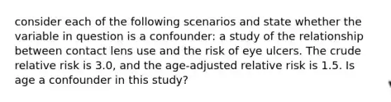 consider each of the following scenarios and state whether the variable in question is a confounder: a study of the relationship between contact lens use and the risk of eye ulcers. The crude relative risk is 3.0, and the age-adjusted relative risk is 1.5. Is age a confounder in this study?