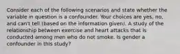 Consider each of the following scenarios and state whether the variable in question is a confounder. Your choices are yes, no, and can't tell (based on the information given). A study of the relationship between exercise and heart attacks that is conducted among men who do not smoke. Is gender a confounder in this study?