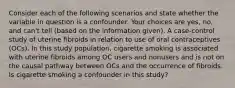 Consider each of the following scenarios and state whether the variable in question is a confounder. Your choices are yes, no, and can't tell (based on the information given). A case-control study of uterine fibroids in relation to use of oral contraceptives (OCs). In this study population, cigarette smoking is associated with uterine fibroids among OC users and nonusers and is not on the causal pathway between OCs and the occurrence of fibroids. Is cigarette smoking a confounder in this study?