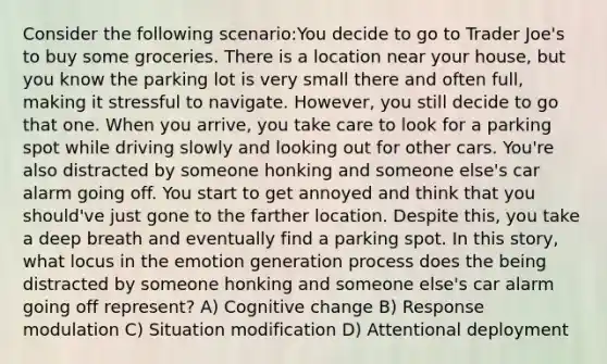 Consider the following scenario:You decide to go to Trader Joe's to buy some groceries. There is a location near your house, but you know the parking lot is very small there and often full, making it stressful to navigate. However, you still decide to go that one. When you arrive, you take care to look for a parking spot while driving slowly and looking out for other cars. You're also distracted by someone honking and someone else's car alarm going off. You start to get annoyed and think that you should've just gone to the farther location. Despite this, you take a deep breath and eventually find a parking spot. In this story, what locus in the emotion generation process does the being distracted by someone honking and someone else's car alarm going off represent? A) Cognitive change B) Response modulation C) Situation modification D) Attentional deployment
