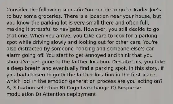 Consider the following scenario:You decide to go to Trader Joe's to buy some groceries. There is a location near your house, but you know the parking lot is very small there and often full, making it stressful to navigate. However, you still decide to go that one. When you arrive, you take care to look for a parking spot while driving slowly and looking out for other cars. You're also distracted by someone honking and someone else's car alarm going off. You start to get annoyed and think that you should've just gone to the farther location. Despite this, you take a deep breath and eventually find a parking spot. In this story, if you had chosen to go to the farther location in the first place, which loci in the emotion generation process are you acting on? A) Situation selection B) Cognitive change C) Response modulation D) Attention deployment