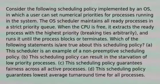 Consider the following scheduling policy implemented by an OS, in which a user can set numerical priorities for processes running in the system. The OS scheduler maintains all ready processes in a strict priority queue. When the CPU is free, it extracts the ready process with the highest priority (breaking ties arbitrarily), and runs it until the process blocks or terminates. Which of the following statements is/are true about this scheduling policy? (a) This scheduler is an example of a non-preemptive scheduling policy. (b) This scheduling policy can result in the starvation of low priority processes. (c) This scheduling policy guarantees fairness across all active processes. (d) This scheduling policy guarantees lowest average turnaround time for all processes.