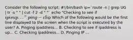 Consider the following script: #!/bin/bash ip=`route -n | grep UG | tr -s " " | cut -f 2 -d " "` echo "Checking to see if ip is up..." ping -c 5ip Which of the following would be the first line displayed to the screen when the script is executed by the user? A. Pinging ipaddress... B. Checking to see if ipaddress is up... C. Checking ipaddress... D. Pinging IP ...