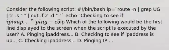 Consider the following script: #!/bin/bash ip=`route -n | grep UG | tr -s " " | cut -f 2 -d " "` echo "Checking to see if ip is up..." ping -c 5ip Which of the following would be the first line displayed to the screen when the script is executed by the user? A. Pinging ipaddress... B. Checking to see if ipaddress is up... C. Checking ipaddress... D. Pinging IP ...