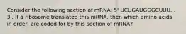 Consider the following section of mRNA: 5' UCUGAUGGGCUUU... 3'. If a ribosome translated this mRNA, then which amino acids, in order, are coded for by this section of mRNA?