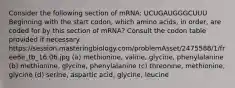 Consider the following section of mRNA: UCUGAUGGGCUUU Beginning with the start codon, which amino acids, in order, are coded for by this section of mRNA? Consult the codon table provided if necessary. https://session.masteringbiology.com/problemAsset/2475588/1/free6e_tb_16.06.jpg (a) methionine, valine, glycine, phenylalanine (b) methionine, glycine, phenylalanine (c) threonine, methionine, glycine (d) serine, aspartic acid, glycine, leucine