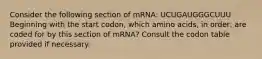 Consider the following section of mRNA: UCUGAUGGGCUUU Beginning with the start codon, which amino acids, in order, are coded for by this section of mRNA? Consult the codon table provided if necessary.