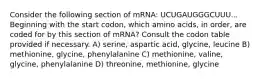 Consider the following section of mRNA: UCUGAUGGGCUUU... Beginning with the start codon, which amino acids, in order, are coded for by this section of mRNA? Consult the codon table provided if necessary. A) serine, aspartic acid, glycine, leucine B) methionine, glycine, phenylalanine C) methionine, valine, glycine, phenylalanine D) threonine, methionine, glycine