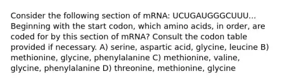 Consider the following section of mRNA: UCUGAUGGGCUUU... Beginning with the start codon, which amino acids, in order, are coded for by this section of mRNA? Consult the codon table provided if necessary. A) serine, aspartic acid, glycine, leucine B) methionine, glycine, phenylalanine C) methionine, valine, glycine, phenylalanine D) threonine, methionine, glycine