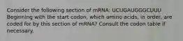 Consider the following section of mRNA: UCUGAUGGGCUUU Beginning with the start codon, which amino acids, in order, are coded for by this section of mRNA? Consult the codon table if necessary.