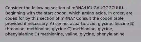 Consider the following section of mRNA:UCUGAUGGGCUUU... Beginning with the start codon, which amino acids, in order, are coded for by this section of mRNA? Consult the codon table provided if necessary. A) serine, aspartic acid, glycine, leucine B) threonine, methionine, glycine C) methionine, glycine, phenylalanine D) methionine, valine, glycine, phenylalanine