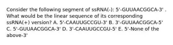 Consider the following segment of ssRNA(-): 5'-GUUAACGGCA-3' . What would be the linear sequence of its corresponding ssRNA(+) version? A. 5'-CAAUUGCCGU-3' B. 3'-GUUAACGGCA-5' C. 5'-GUUAACGGCA-3' D. 3'-CAAUUGCCGU-5' E. 5'-None of the above-3'