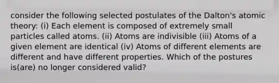 consider the following selected postulates of the Dalton's atomic theory: (i) Each element is composed of extremely small particles called atoms. (ii) Atoms are indivisible (iii) Atoms of a given element are identical (iv) Atoms of different elements are different and have different properties. Which of the postures is(are) no longer considered valid?