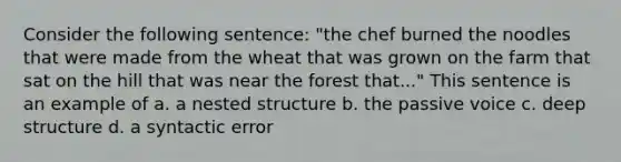 Consider the following sentence: "the chef burned the noodles that were made from the wheat that was grown on the farm that sat on the hill that was near the forest that..." This sentence is an example of a. a nested structure b. the passive voice c. deep structure d. a syntactic error