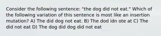 Consider the following sentence: "the dog did not eat." Which of the following variation of this sentence is most like an insertion mutation? A) The did dog not eat. B) The dod idn ote at C) The did not eat D) The dog did dog did not eat