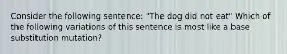 Consider the following sentence: "The dog did not eat" Which of the following variations of this sentence is most like a base substitution mutation?