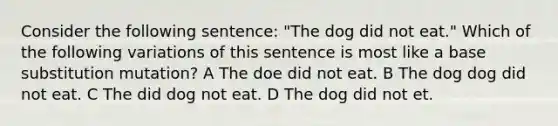 Consider the following sentence: "The dog did not eat." Which of the following variations of this sentence is most like a base substitution mutation? A The doe did not eat. B The dog dog did not eat. C The did dog not eat. D The dog did not et.